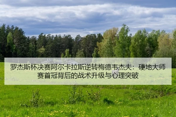 罗杰斯杯决赛阿尔卡拉斯逆转梅德韦杰夫：硬地大师赛首冠背后的战术升级与心理突破